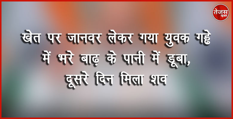 खेत पर जानवर लेकर गया युवक गड्ढे में भरे बाढ़ के पानी में डूबा, दूसरे दिन मिला शव